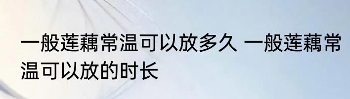 一般莲藕常温可以放多久 一般莲藕常温可以放的时长