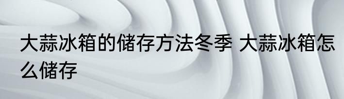 大蒜冰箱的储存方法冬季 大蒜冰箱怎么储存