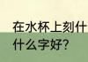 在水杯上刻什么字好呢 杯子上刻字用什么字好?