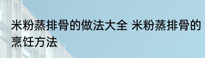 米粉蒸排骨的做法大全 米粉蒸排骨的烹饪方法