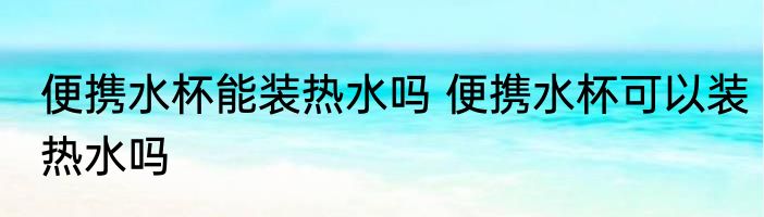 便携水杯能装热水吗 便携水杯可以装热水吗