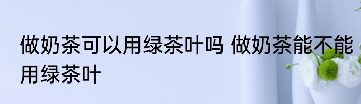 做奶茶可以用绿茶叶吗 做奶茶能不能用绿茶叶