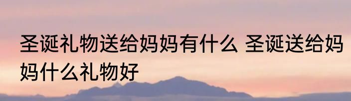 圣诞礼物送给妈妈有什么 圣诞送给妈妈什么礼物好