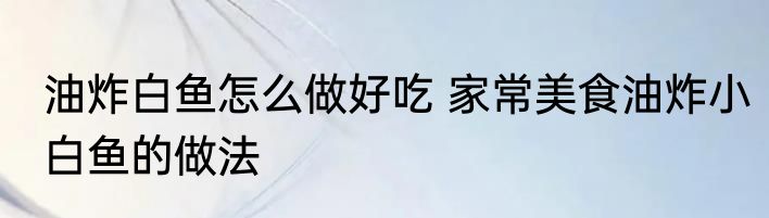 油炸白鱼怎么做好吃 家常美食油炸小白鱼的做法