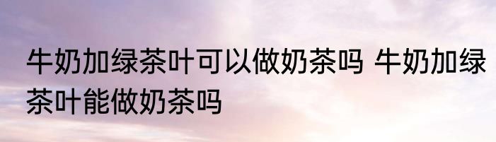 牛奶加绿茶叶可以做奶茶吗 牛奶加绿茶叶能做奶茶吗