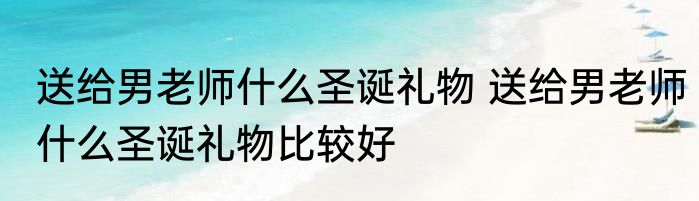 送给男老师什么圣诞礼物 送给男老师什么圣诞礼物比较好