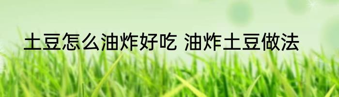 土豆怎么油炸好吃 油炸土豆做法