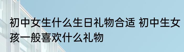 初中女生什么生日礼物合适 初中生女孩一般喜欢什么礼物