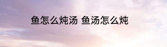 鱼怎么炖汤 鱼汤怎么炖