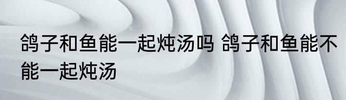 鸽子和鱼能一起炖汤吗 鸽子和鱼能不能一起炖汤