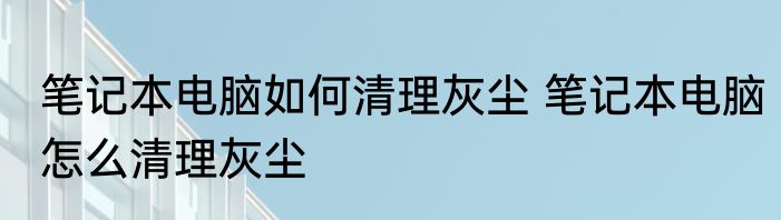 笔记本电脑如何清理灰尘 笔记本电脑怎么清理灰尘