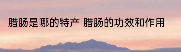 腊肠是哪的特产 腊肠的功效和作用