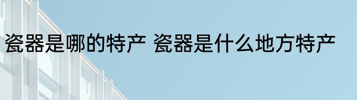 瓷器是哪的特产 瓷器是什么地方特产