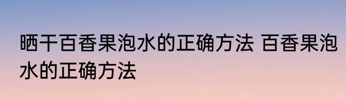 晒干百香果泡水的正确方法 百香果泡水的正确方法