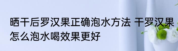 晒干后罗汉果正确泡水方法 干罗汉果怎么泡水喝效果更好