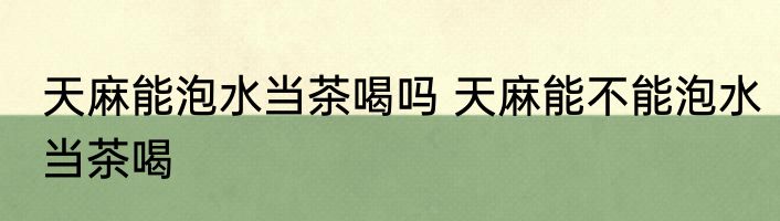 天麻能泡水当茶喝吗 天麻能不能泡水当茶喝