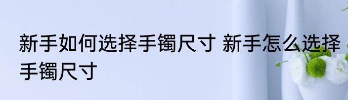 新手如何选择手镯尺寸 新手怎么选择手镯尺寸