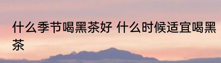 什么季节喝黑茶好 什么时候适宜喝黑茶