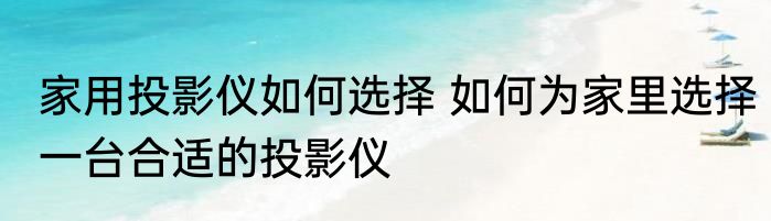 家用投影仪如何选择 如何为家里选择一台合适的投影仪