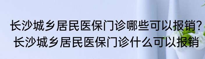 长沙城乡居民医保门诊哪些可以报销？ 长沙城乡居民医保门诊什么可以报销