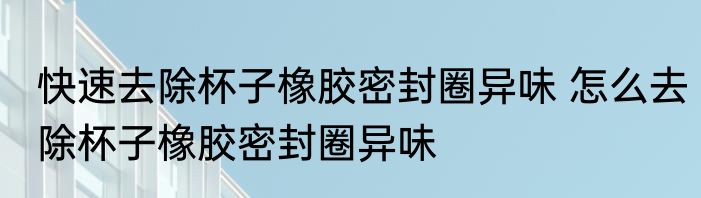 快速去除杯子橡胶密封圈异味 怎么去除杯子橡胶密封圈异味