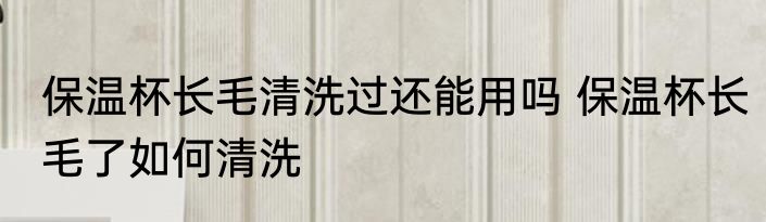 保温杯长毛清洗过还能用吗 保温杯长毛了如何清洗
