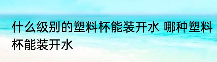 什么级别的塑料杯能装开水 哪种塑料杯能装开水