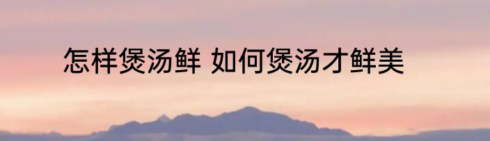 怎样煲汤鲜 如何煲汤才鲜美