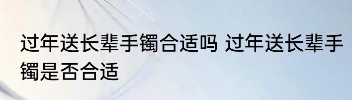过年送长辈手镯合适吗 过年送长辈手镯是否合适