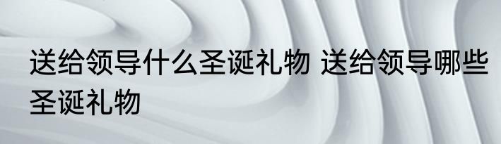 送给领导什么圣诞礼物 送给领导哪些圣诞礼物