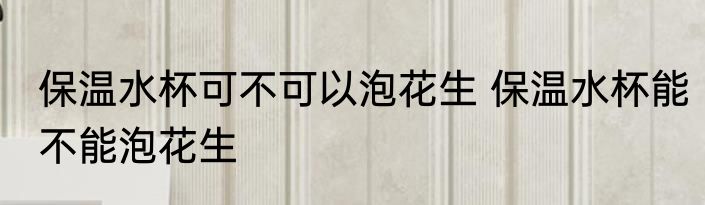 保温水杯可不可以泡花生 保温水杯能不能泡花生
