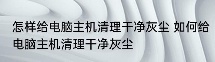 怎样给电脑主机清理干净灰尘 如何给电脑主机清理干净灰尘