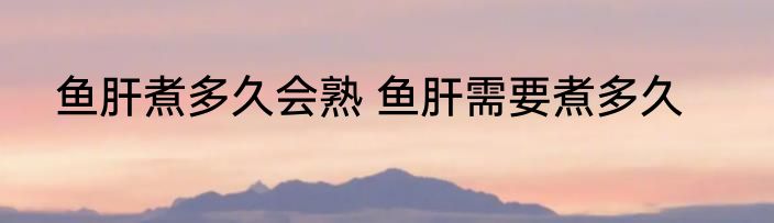 鱼肝煮多久会熟 鱼肝需要煮多久