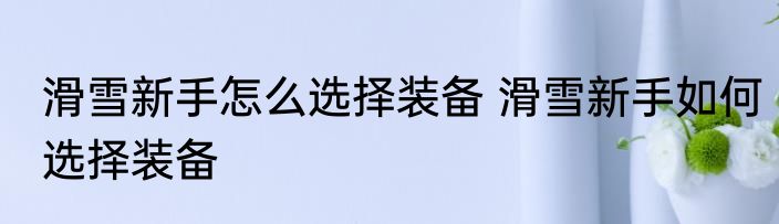 滑雪新手怎么选择装备 滑雪新手如何选择装备