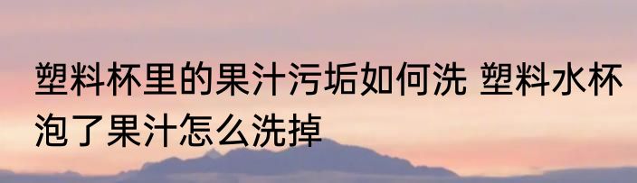 塑料杯里的果汁污垢如何洗 塑料水杯泡了果汁怎么洗掉