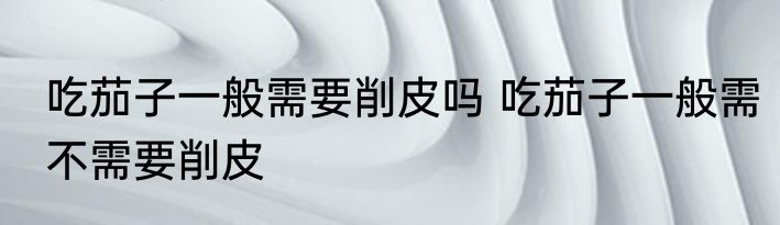 吃茄子一般需要削皮吗 吃茄子一般需不需要削皮
