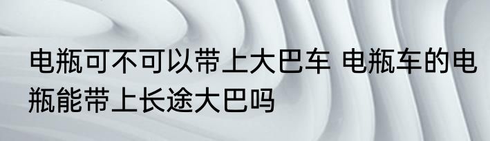 电瓶可不可以带上大巴车 电瓶车的电瓶能带上长途大巴吗