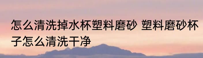 怎么清洗掉水杯塑料磨砂 塑料磨砂杯子怎么清洗干净