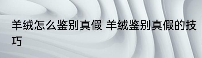 羊绒怎么鉴别真假 羊绒鉴别真假的技巧