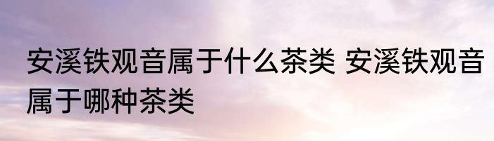 安溪铁观音属于什么茶类 安溪铁观音属于哪种茶类