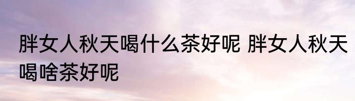 胖女人秋天喝什么茶好呢 胖女人秋天喝啥茶好呢