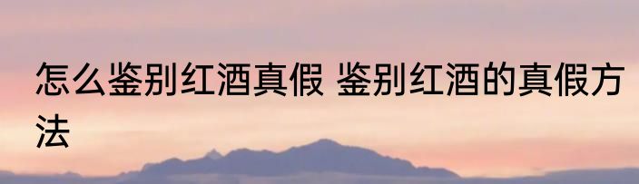 怎么鉴别红酒真假 鉴别红酒的真假方法