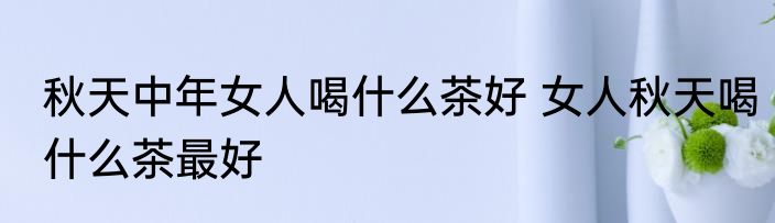 秋天中年女人喝什么茶好 女人秋天喝什么茶最好
