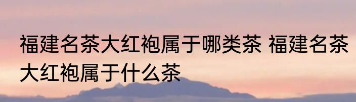 福建名茶大红袍属于哪类茶 福建名茶大红袍属于什么茶