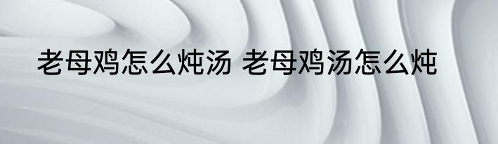 老母鸡怎么炖汤 老母鸡汤怎么炖
