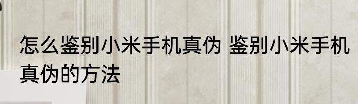 怎么鉴别小米手机真伪 鉴别小米手机真伪的方法