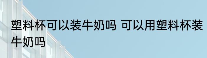 塑料杯可以装牛奶吗 可以用塑料杯装牛奶吗
