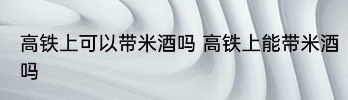高铁上可以带米酒吗 高铁上能带米酒吗