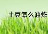 土豆怎么油炸好吃 油炸土豆做法