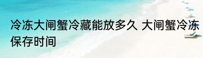 冷冻大闸蟹冷藏能放多久 大闸蟹冷冻保存时间